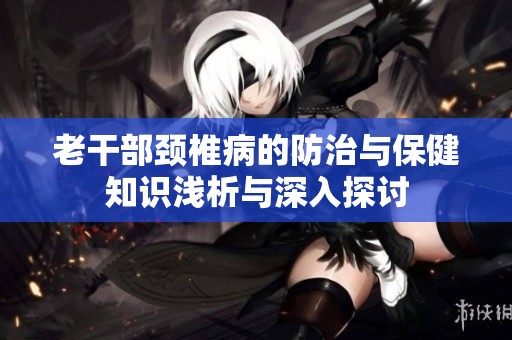 老干部颈椎病的防治与保健知识浅析与深入探讨