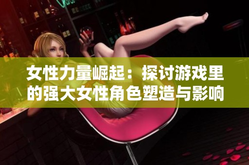 女性力量崛起：探讨游戏里的强大女性角色塑造与影响
