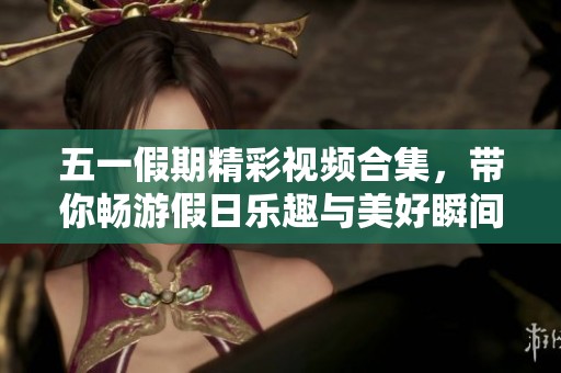 五一假期精彩视频合集，带你畅游假日乐趣与美好瞬间