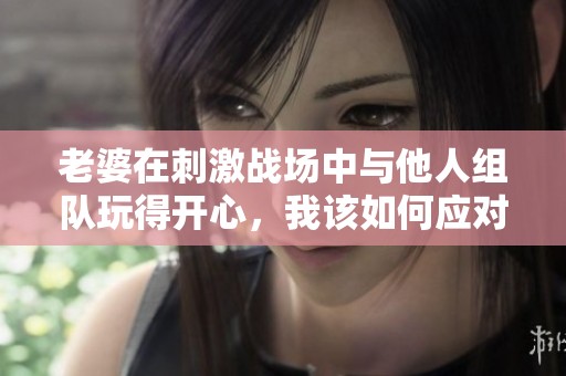老婆在刺激战场中与他人组队玩得开心，我该如何应对？