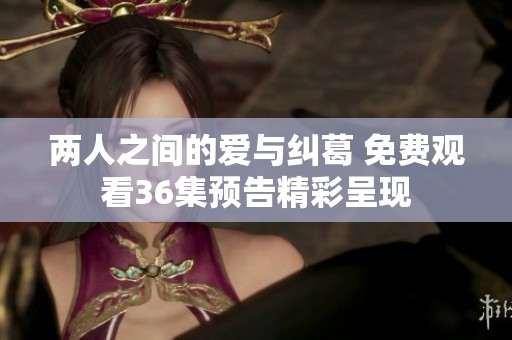 两人之间的爱与纠葛 免费观看36集预告精彩呈现