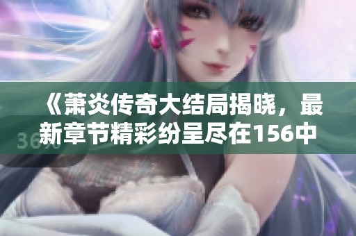 《萧炎传奇大结局揭晓，最新章节精彩纷呈尽在156中文网》