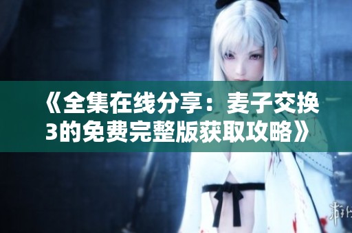 《全集在线分享：麦子交换3的免费完整版获取攻略》