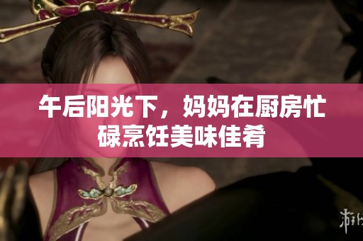 午后阳光下，妈妈在厨房忙碌烹饪美味佳肴