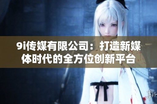 9i传媒有限公司：打造新媒体时代的全方位创新平台