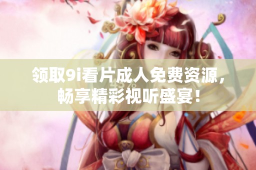 领取9i看片成人免费资源，畅享精彩视听盛宴！