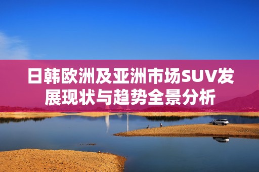 日韩欧洲及亚洲市场SUV发展现状与趋势全景分析