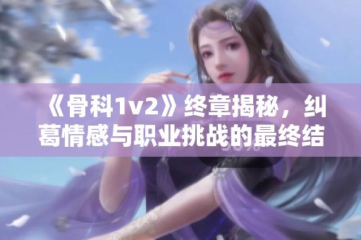 《骨科1v2》终章揭秘，纠葛情感与职业挑战的最终结局