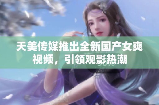 天美传媒推出全新国产女爽视频，引领观影热潮