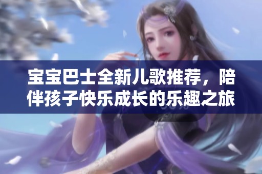 宝宝巴士全新儿歌推荐，陪伴孩子快乐成长的乐趣之旅