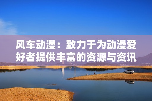 风车动漫：致力于为动漫爱好者提供丰富的资源与资讯