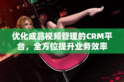 优化成品视频管理的CRM平台，全方位提升业务效率