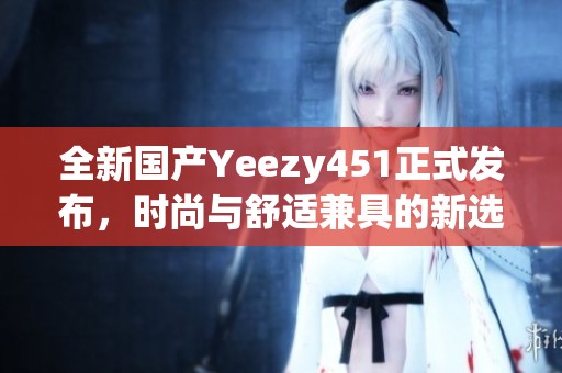 全新国产Yeezy451正式发布，时尚与舒适兼具的新选择