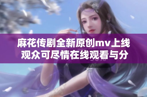 麻花传剧全新原创mv上线 观众可尽情在线观看与分享