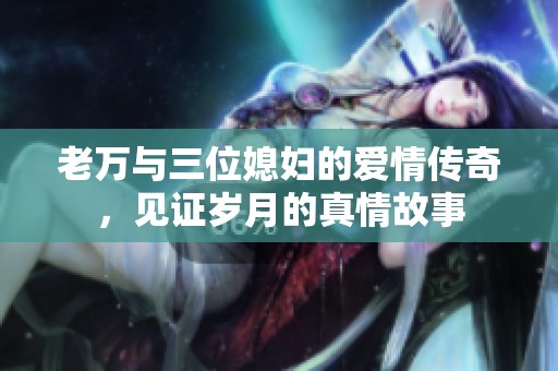 老万与三位媳妇的爱情传奇，见证岁月的真情故事