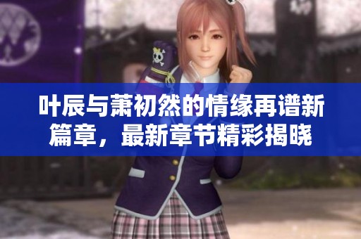 叶辰与萧初然的情缘再谱新篇章，最新章节精彩揭晓