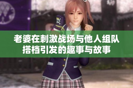 老婆在刺激战场与他人组队搭档引发的趣事与故事