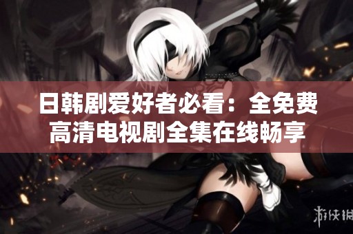 日韩剧爱好者必看：全免费高清电视剧全集在线畅享