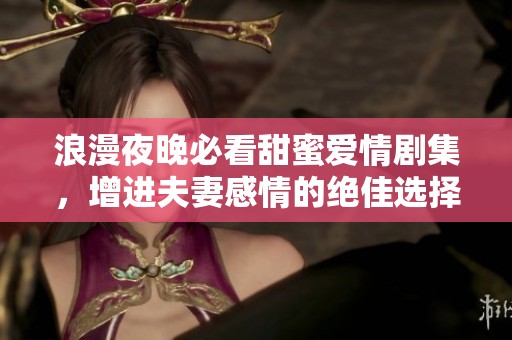 浪漫夜晚必看甜蜜爱情剧集，增进夫妻感情的绝佳选择