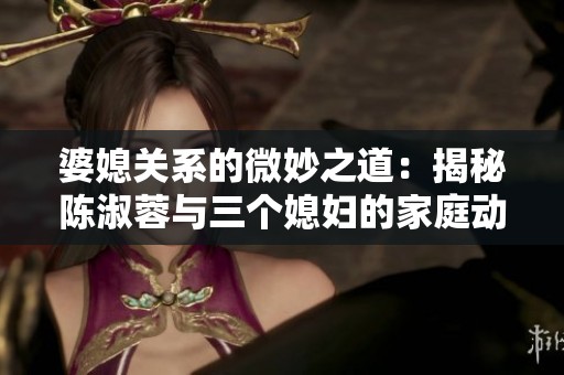 婆媳关系的微妙之道：揭秘陈淑蓉与三个媳妇的家庭动态