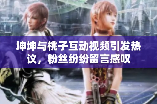 坤坤与桃子互动视频引发热议，粉丝纷纷留言感叹