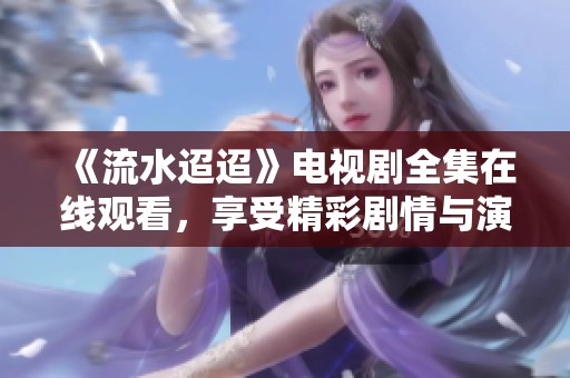 《流水迢迢》电视剧全集在线观看，享受精彩剧情与演出魅力