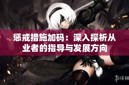 惩戒措施加码：深入探析从业者的指导与发展方向