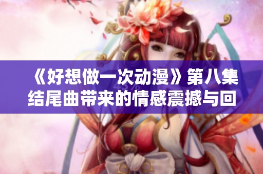 《好想做一次动漫》第八集结尾曲带来的情感震撼与回忆享受