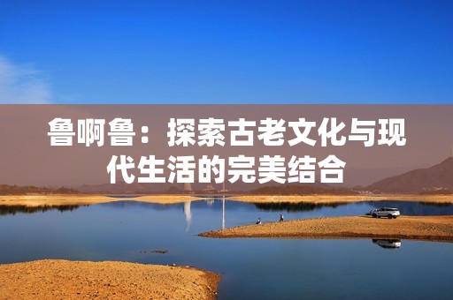 鲁啊鲁：探索古老文化与现代生活的完美结合