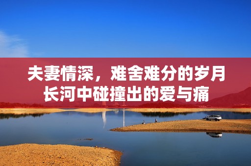 夫妻情深，难舍难分的岁月长河中碰撞出的爱与痛
