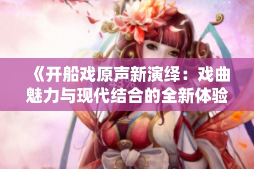 《开船戏原声新演绎：戏曲魅力与现代结合的全新体验》