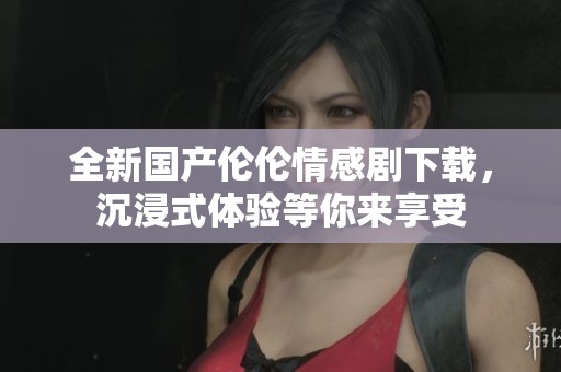 全新国产伦伦情感剧下载，沉浸式体验等你来享受