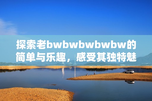 探索老bwbwbwbwbw的简单与乐趣，感受其独特魅力