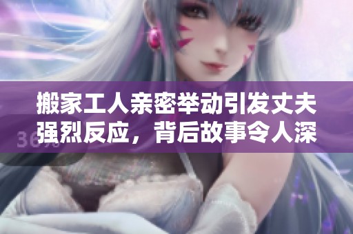 搬家工人亲密举动引发丈夫强烈反应，背后故事令人深思