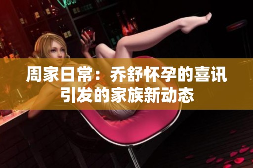周家日常：乔舒怀孕的喜讯引发的家族新动态