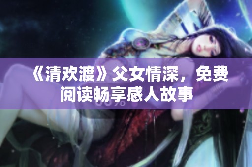《清欢渡》父女情深，免费阅读畅享感人故事