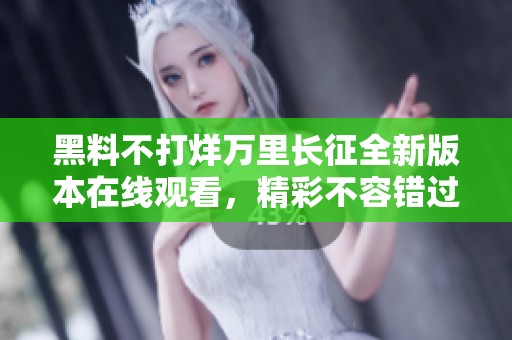 黑料不打烊万里长征全新版本在线观看，精彩不容错过