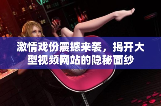 激情戏份震撼来袭，揭开大型视频网站的隐秘面纱
