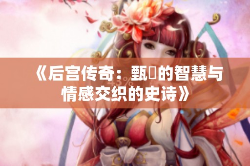 《后宫传奇：甄嬛的智慧与情感交织的史诗》
