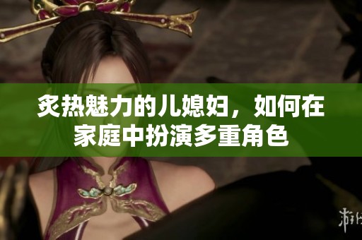 炙热魅力的儿媳妇，如何在家庭中扮演多重角色
