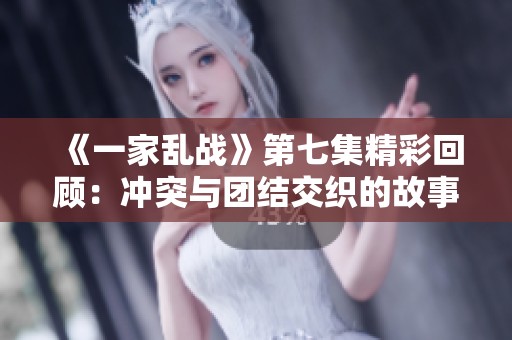 《一家乱战》第七集精彩回顾：冲突与团结交织的故事