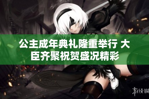 公主成年典礼隆重举行 大臣齐聚祝贺盛况精彩