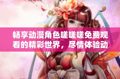 畅享动漫角色嗟嗟嗟免费观看的精彩世界，尽情体验动漫魅力