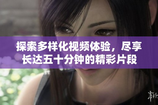 探索多样化视频体验，尽享长达五十分钟的精彩片段