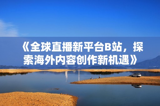 《全球直播新平台B站，探索海外内容创作新机遇》