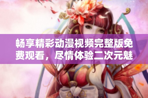 畅享精彩动漫视频完整版免费观看，尽情体验二次元魅力