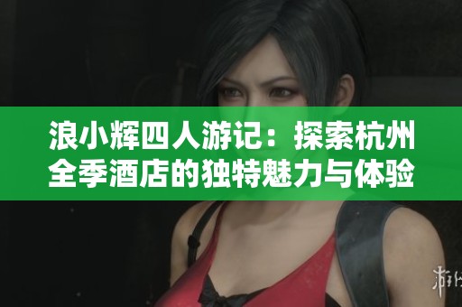 浪小辉四人游记：探索杭州全季酒店的独特魅力与体验