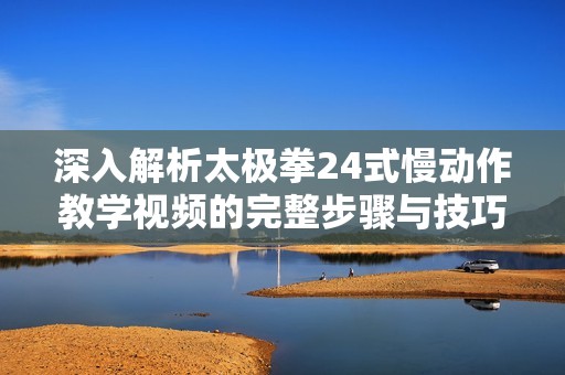 深入解析太极拳24式慢动作教学视频的完整步骤与技巧
