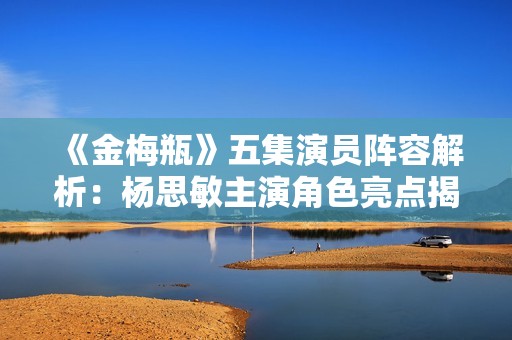 《金梅瓶》五集演员阵容解析：杨思敏主演角色亮点揭秘