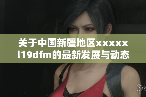关于中国新疆地区xxxxxl19dfm的最新发展与动态分析